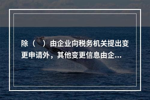 除（　）由企业向税务机关提出变更申请外，其他变更信息由企业登