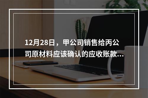 12月28日，甲公司销售给丙公司原材料应该确认的应收账款为（