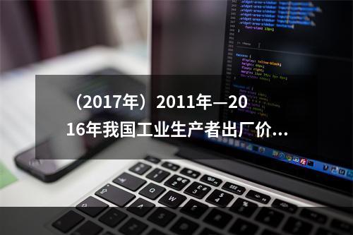 （2017年）2011年—2016年我国工业生产者出厂价格指