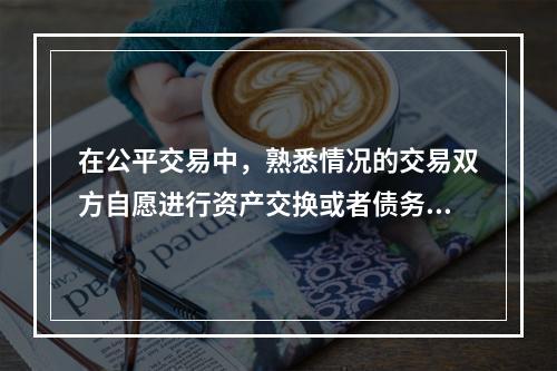 在公平交易中，熟悉情况的交易双方自愿进行资产交换或者债务清偿