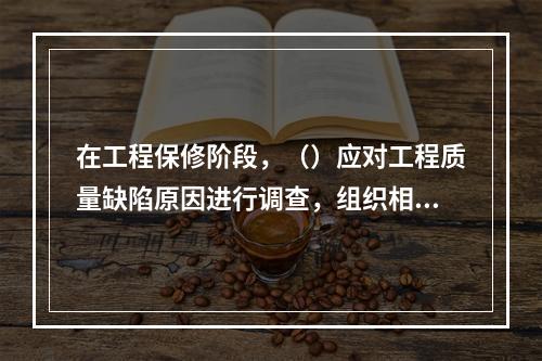 在工程保修阶段，（）应对工程质量缺陷原因进行调查，组织相关单