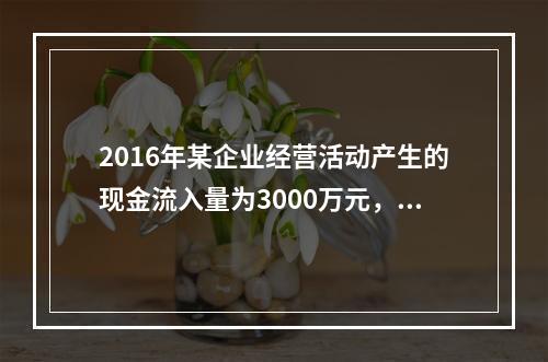 2016年某企业经营活动产生的现金流入量为3000万元，现金