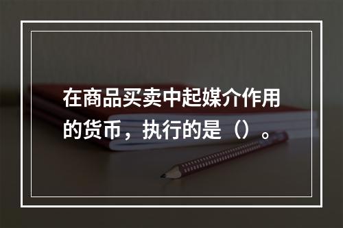 在商品买卖中起媒介作用的货币，执行的是（）。