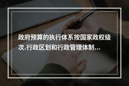 政府预算的执行体系按国家政权级次.行政区划和行政管理体制实行