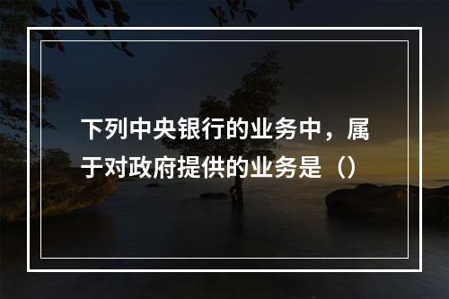 下列中央银行的业务中，属于对政府提供的业务是（）