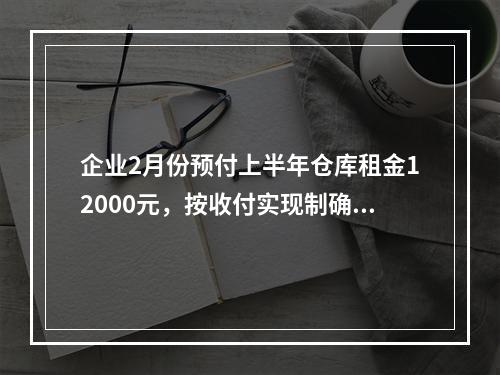 企业2月份预付上半年仓库租金12000元，按收付实现制确认的