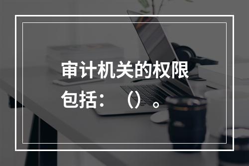 审计机关的权限包括：（）。