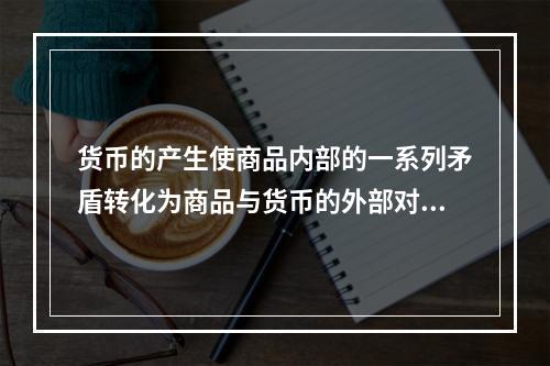 货币的产生使商品内部的一系列矛盾转化为商品与货币的外部对立，