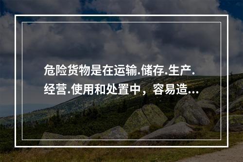 危险货物是在运输.储存.生产.经营.使用和处置中，容易造成人