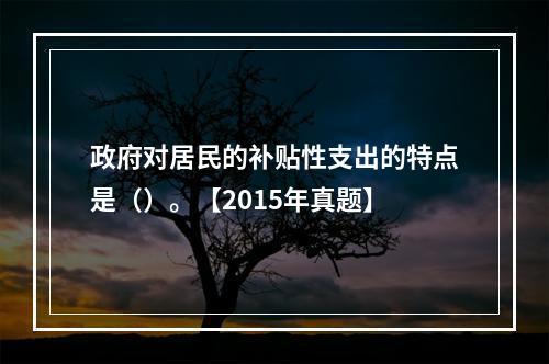 政府对居民的补贴性支出的特点是（）。【2015年真题】