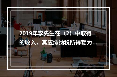 2019年李先生在（2）中取得的收入，其应缴纳税所得额为（）