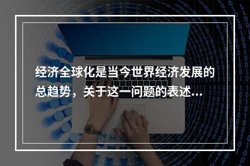 经济全球化是当今世界经济发展的总趋势，关于这一问题的表述，下