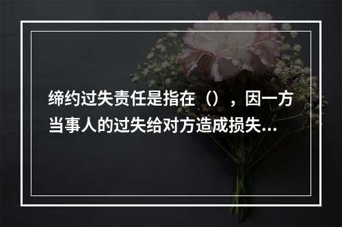 缔约过失责任是指在（），因一方当事人的过失给对方造成损失所应