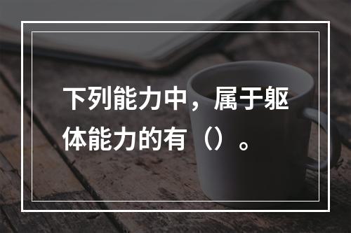 下列能力中，属于躯体能力的有（）。