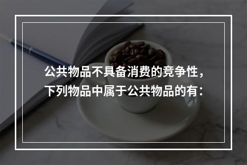 公共物品不具备消费的竞争性，下列物品中属于公共物品的有：