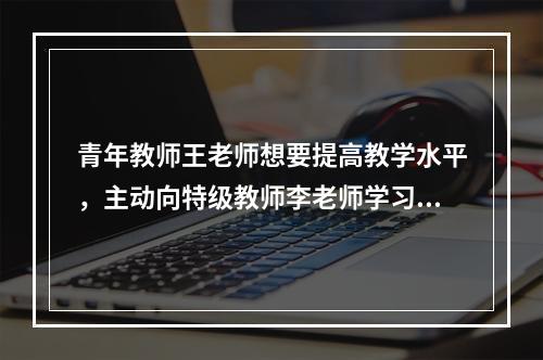 青年教师王老师想要提高教学水平，主动向特级教师李老师学习，经