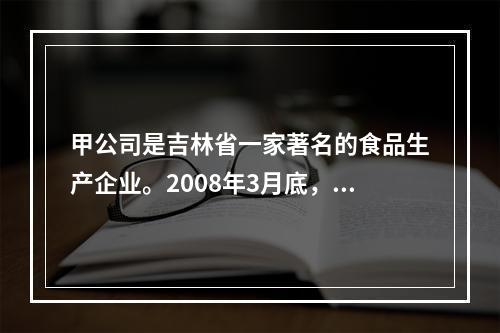 甲公司是吉林省一家著名的食品生产企业。2008年3月底，该公