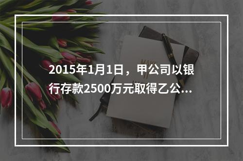 2015年1月1日，甲公司以银行存款2500万元取得乙公司2