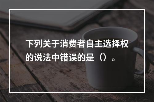 下列关于消费者自主选择权的说法中错误的是（）。