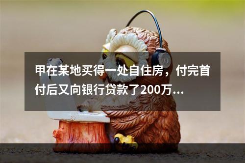 甲在某地买得一处自住房，付完首付后又向银行贷款了200万元，