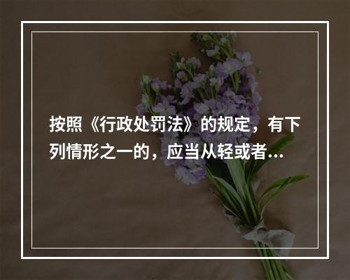 按照《行政处罚法》的规定，有下列情形之一的，应当从轻或者减轻