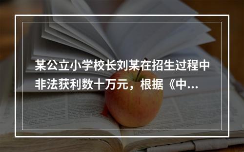 某公立小学校长刘某在招生过程中非法获利数十万元，根据《中华人