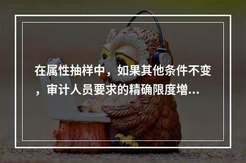 在属性抽样中，如果其他条件不变，审计人员要求的精确限度増大，