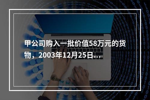 甲公司购入一批价值58万元的货物，2003年12月25日发票