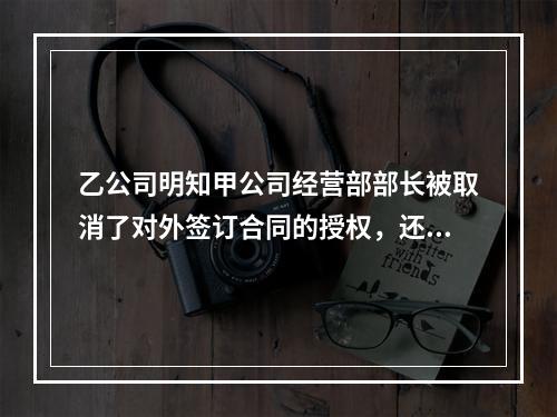 乙公司明知甲公司经营部部长被取消了对外签订合同的授权，还继续