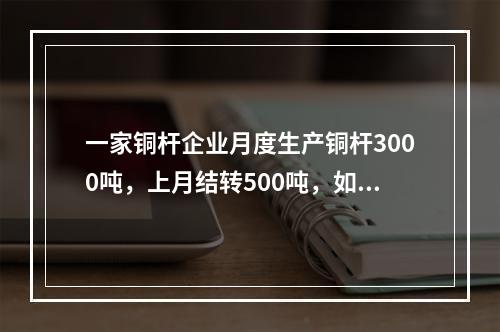 一家铜杆企业月度生产铜杆3000吨，上月结转500吨，如果企