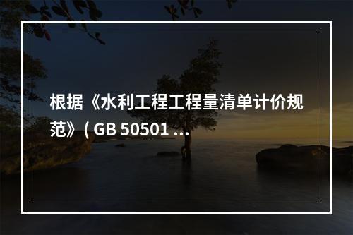 根据《水利工程工程量清单计价规范》( GB 50501 -2