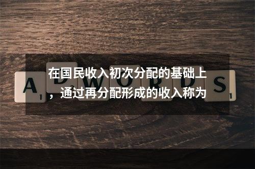 在国民收入初次分配的基础上，通过再分配形成的收入称为