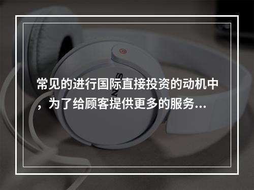 常见的进行国际直接投资的动机中，为了给顾客提供更多的服务，而