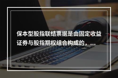 保本型股指联结票据是由固定收益证券与股指期权组合构成的，其中