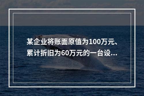 某企业将账面原值为100万元、累计折旧为60万元的一台设备出