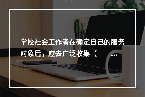 学校社会工作者在确定自己的服务对象后，应去广泛收集（　　）等