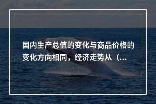 国内生产总值的变化与商品价格的变化方向相同，经济走势从（　　