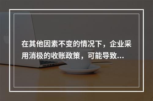 在其他因素不变的情况下，企业采用消极的收账政策，可能导致的后