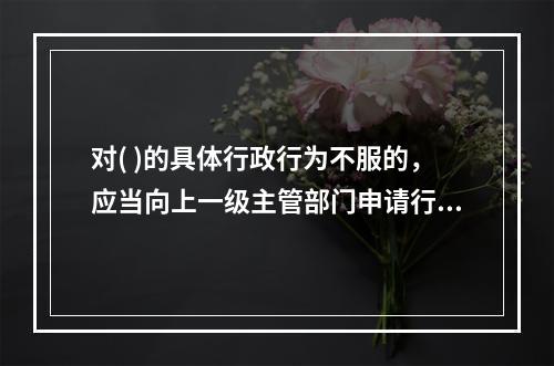 对( )的具体行政行为不服的，应当向上一级主管部门申请行政复