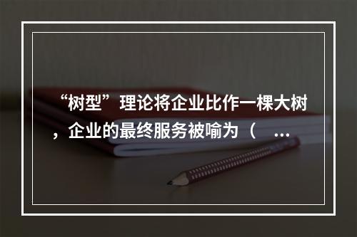 “树型”理论将企业比作一棵大树，企业的最终服务被喻为（　）。