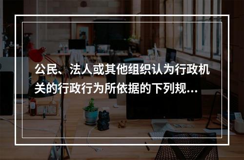 公民、法人或其他组织认为行政机关的行政行为所依据的下列规定不