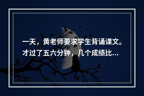 一天，黄老师要求学生背诵课文。才过了五六分钟，几个成绩比较优