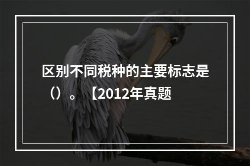 区别不同税种的主要标志是（）。【2012年真题