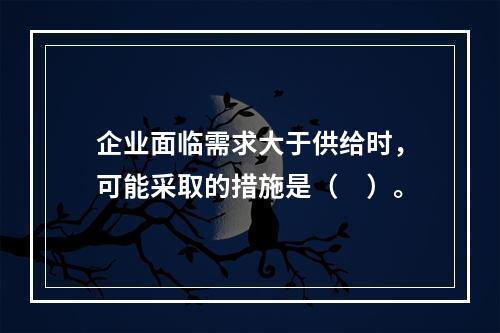 企业面临需求大于供给时，可能采取的措施是（　）。