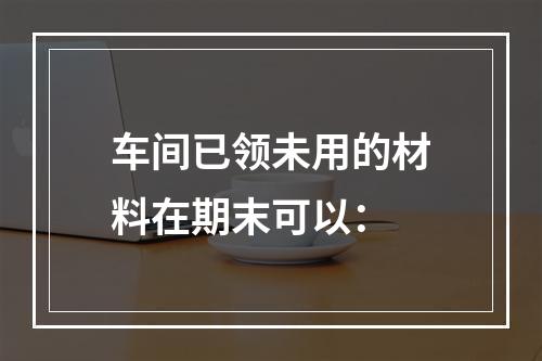 车间已领未用的材料在期末可以：