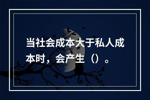 当社会成本大于私人成本时，会产生（）。