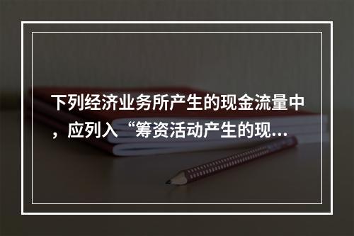 下列经济业务所产生的现金流量中，应列入“筹资活动产生的现金流