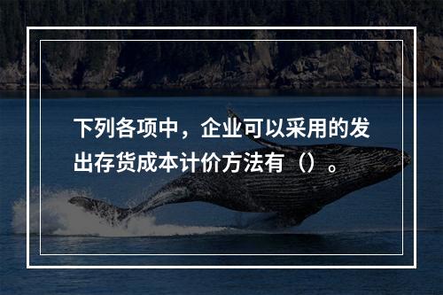 下列各项中，企业可以采用的发出存货成本计价方法有（）。