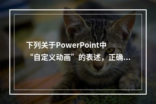 下列关于PowerPoint中“自定义动画”的表述，正确是（