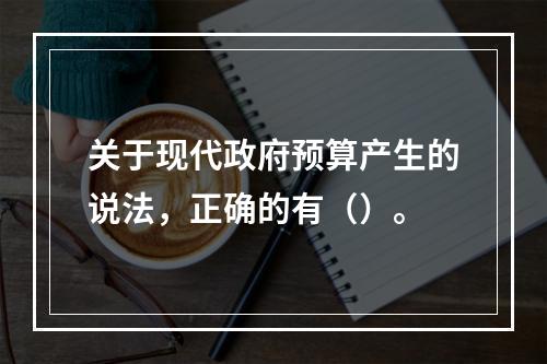 关于现代政府预算产生的说法，正确的有（）。